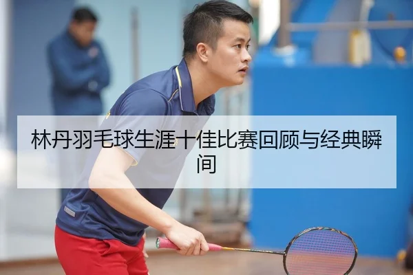 林丹羽毛球生涯十佳比赛回顾与经典瞬间